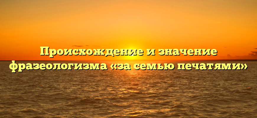 Происхождение и значение фразеологизма «за семью печатями»