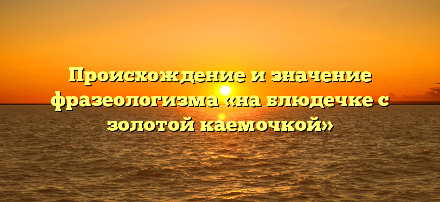 Происхождение и значение фразеологизма «на блюдечке с золотой каемочкой»