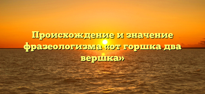 Происхождение и значение фразеологизма «от горшка два вершка»