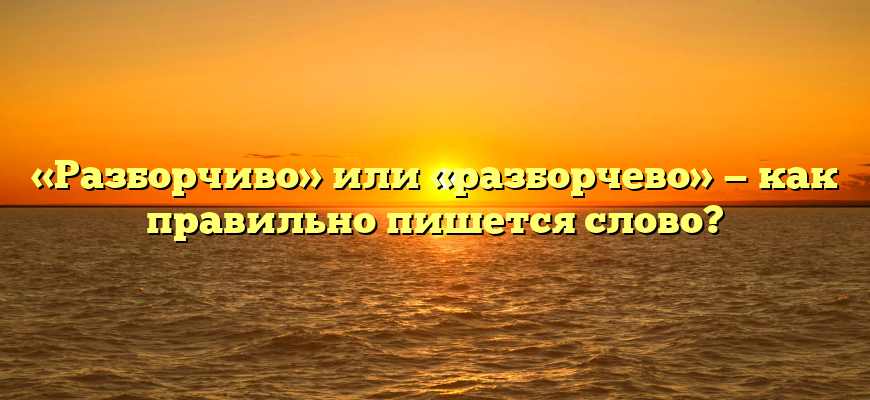 «Разборчиво» или «разборчево» — как правильно пишется слово?