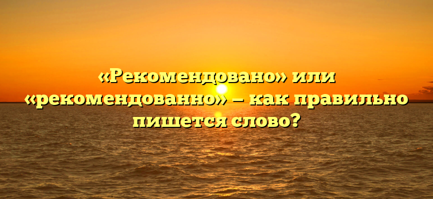 «Рекомендовано» или «рекомендованно» — как правильно пишется слово?