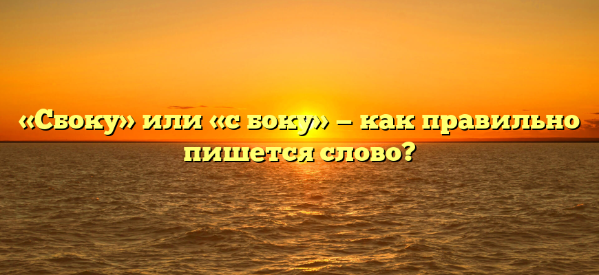 «Сбоку» или «с боку» — как правильно пишется слово?