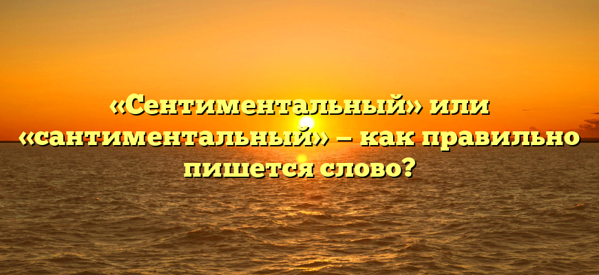 «Сентиментальный» или «сантиментальный» — как правильно пишется слово?