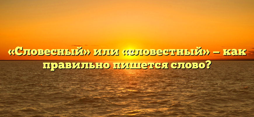 «Словесный» или «словестный» — как правильно пишется слово?
