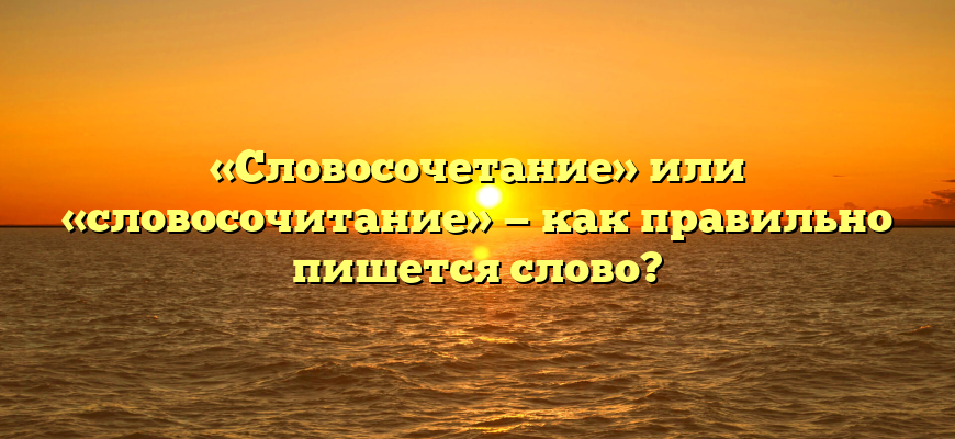 «Словосочетание» или «словосочитание» — как правильно пишется слово?