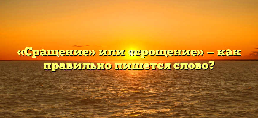 «Сращение» или «срощение» — как правильно пишется слово?