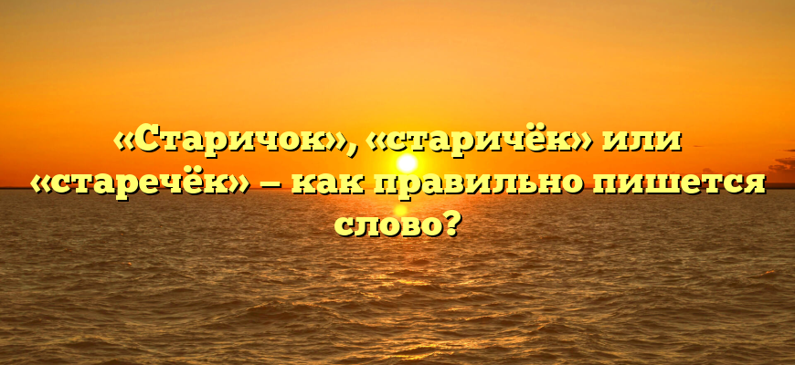 «Старичок», «старичёк» или «старечёк» — как правильно пишется слово?