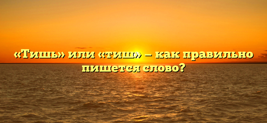 «Тишь» или «тиш» — как правильно пишется слово?