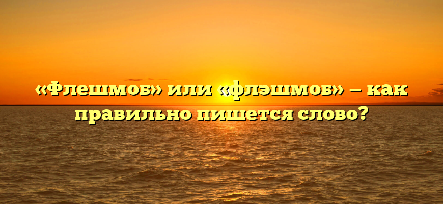 «Флешмоб» или «флэшмоб» — как правильно пишется слово?