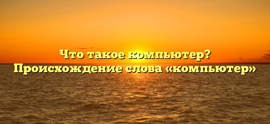 Что такое компьютер? Происхождение слова «компьютер»
