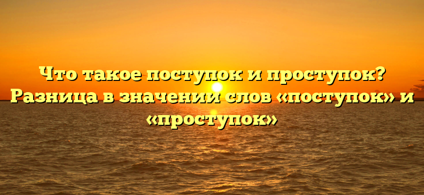 Что такое поступок и проступок? Разница в значении слов «поступок» и «проступок»