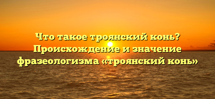Что такое троянский конь? Происхождение и значение фразеологизма «троянский конь»