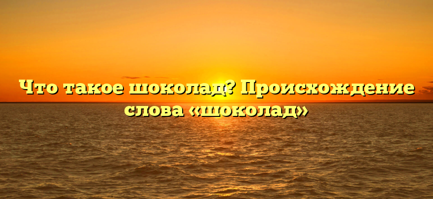 Что такое шоколад? Происхождение слова «шоколад»