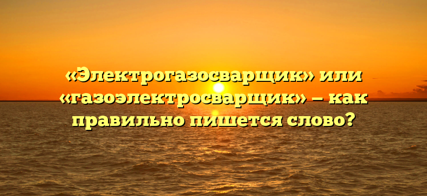 «Электрогазосварщик» или «газоэлектросварщик» — как правильно пишется слово?