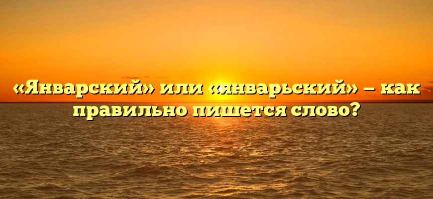 «Январский» или «январьский» — как правильно пишется слово?