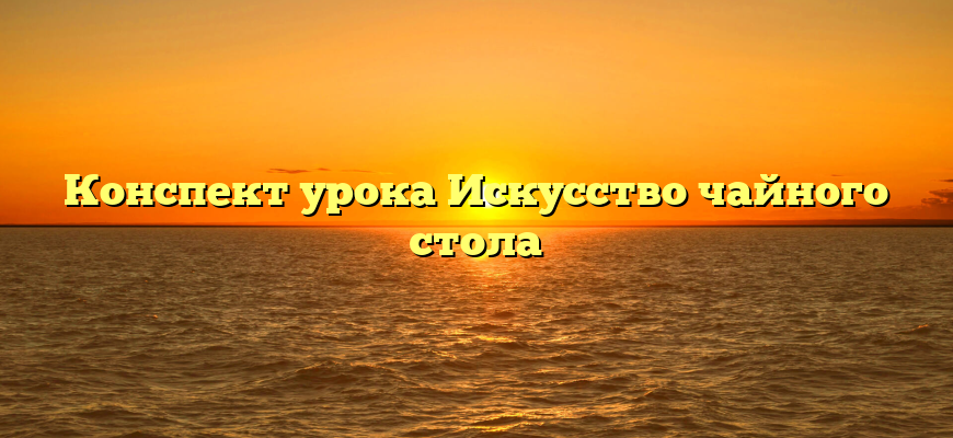 Конспект урока Искусство чайного стола