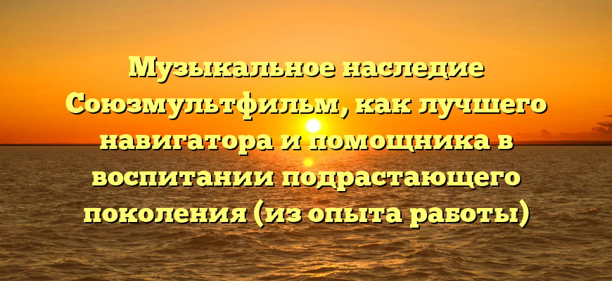 Музыкальное наследие Союзмультфильм, как лучшего навигатора и помощника в воспитании подрастающего поколения (из опыта работы)