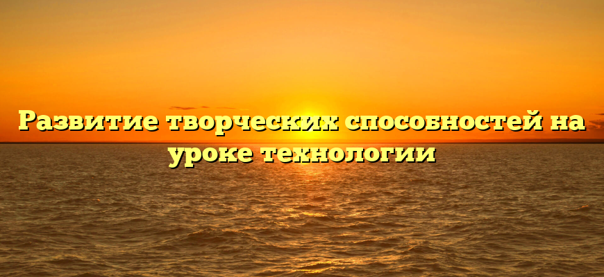 Развитие творческих способностей на уроке технологии